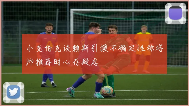 小克伦克谈赖斯引援不确定性称塔帅推荐时心存疑虑