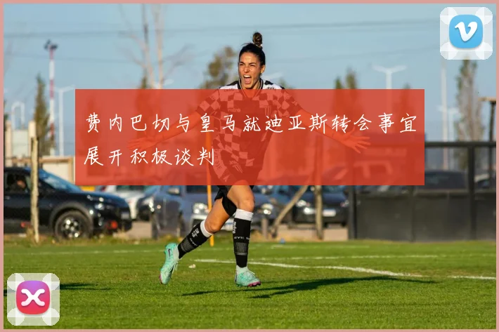 费内巴切与皇马就迪亚斯转会事宜展开积极谈判