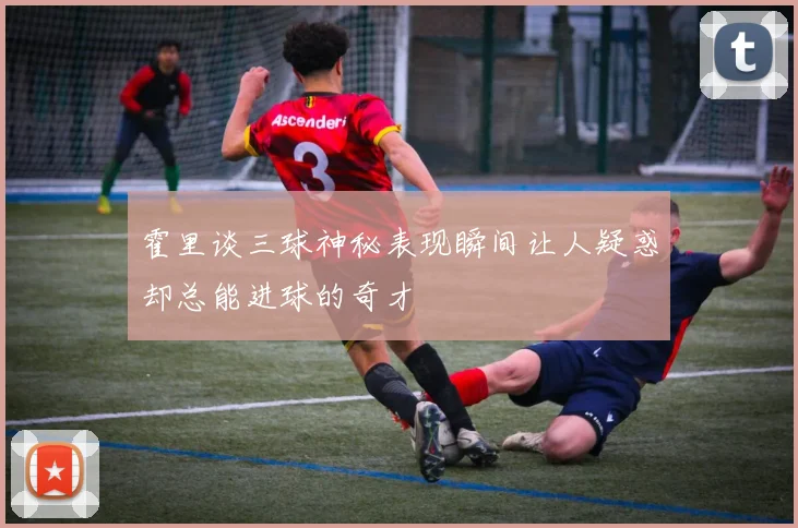 霍里谈三球神秘表现瞬间让人疑惑却总能进球的奇才