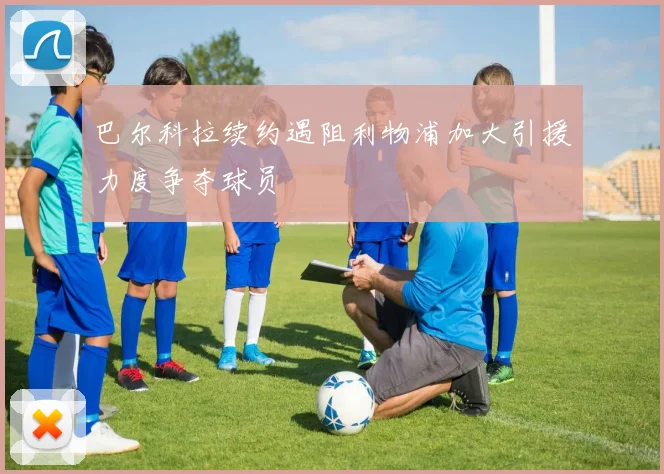 巴尔科拉续约遇阻利物浦加大引援力度争夺球员