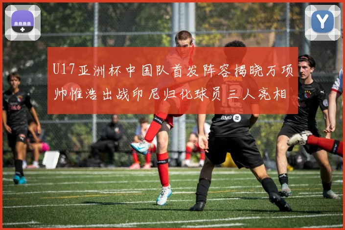 U17亚洲杯中国队首发阵容揭晓万项帅惟浩出战印尼归化球员三人亮相