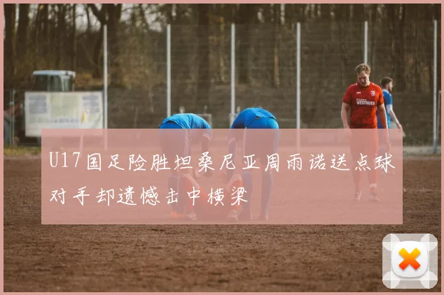 U17国足险胜坦桑尼亚周雨诺送点球对手却遗憾击中横梁