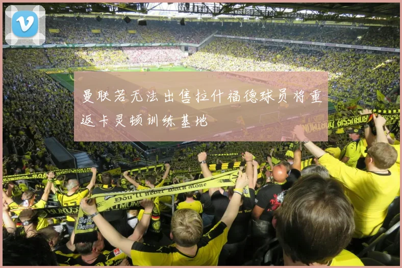 曼联若无法出售拉什福德球员将重返卡灵顿训练基地