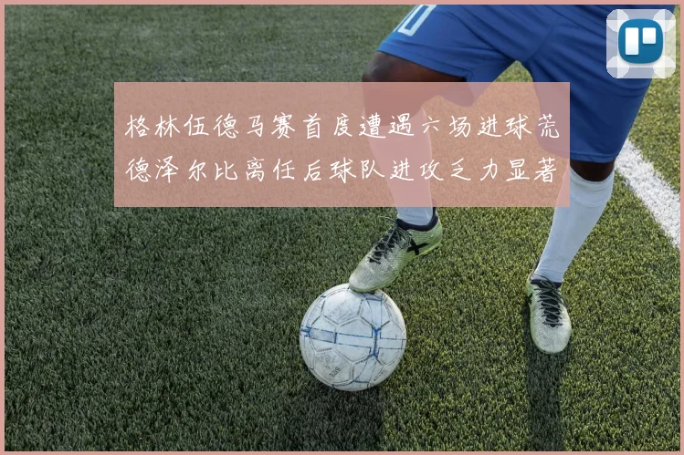 格林伍德马赛首度遭遇六场进球荒德泽尔比离任后球队进攻乏力显著