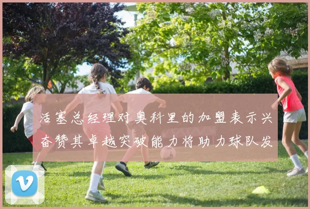 活塞总经理对奥科里的加盟表示兴奋赞其卓越突破能力将助力球队发展