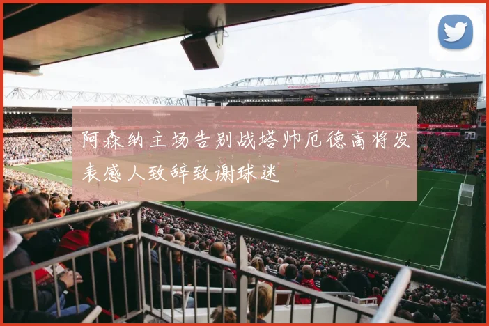 阿森纳主场告别战塔帅厄德高将发表感人致辞致谢球迷