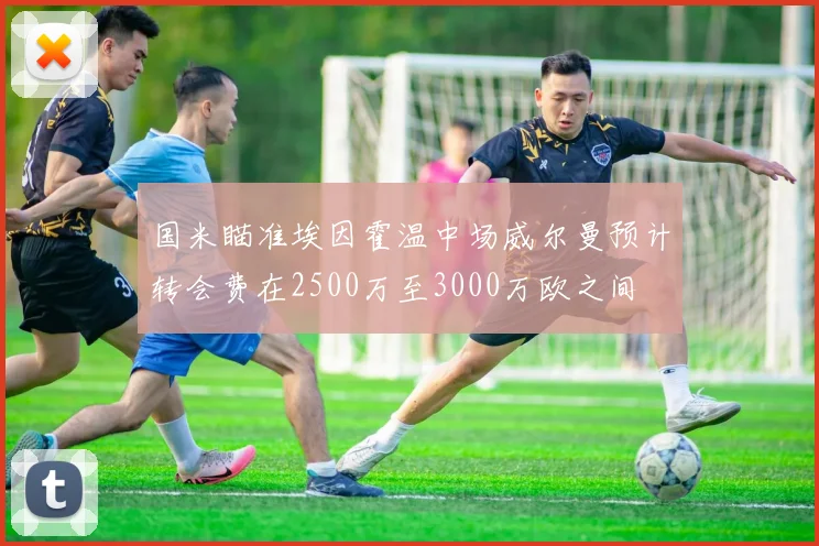 国米瞄准埃因霍温中场威尔曼预计转会费在2500万至3000万欧之间