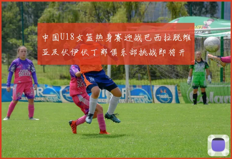 中国U18女篮热身赛迎战巴西拉脱维亚及伏伊伏丁那俱乐部挑战即将开启
