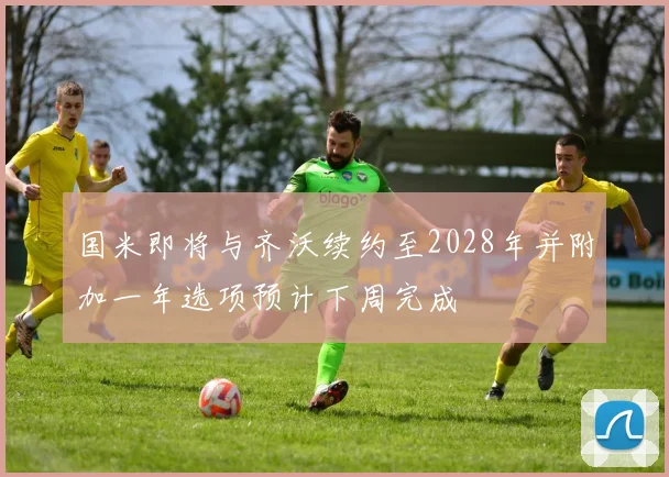 国米即将与齐沃续约至2028年并附加一年选项预计下周完成