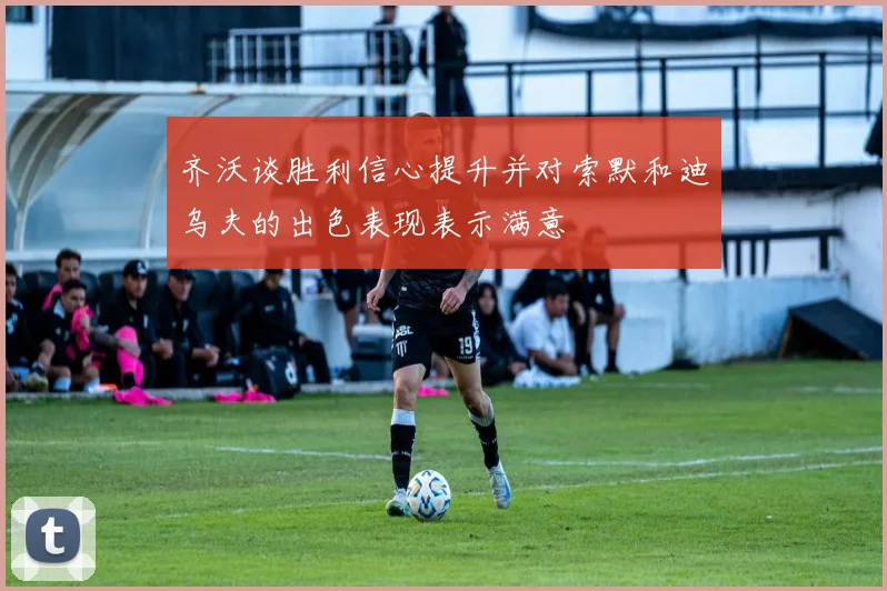 齐沃谈胜利信心提升并对索默和迪乌夫的出色表现表示满意
