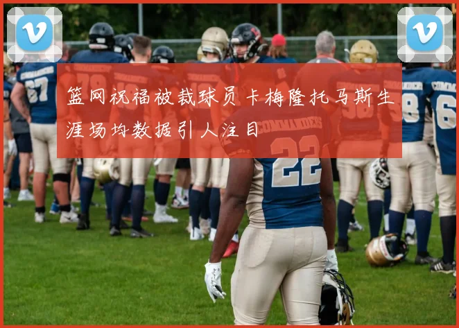 篮网祝福被裁球员卡梅隆托马斯生涯场均数据引人注目