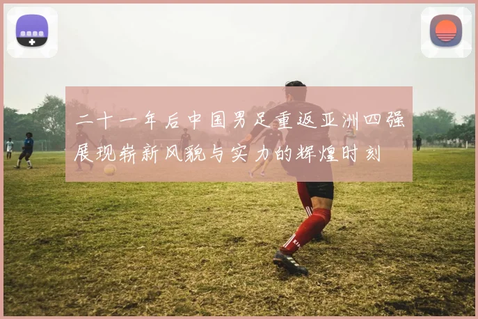 二十一年后中国男足重返亚洲四强展现崭新风貌与实力的辉煌时刻