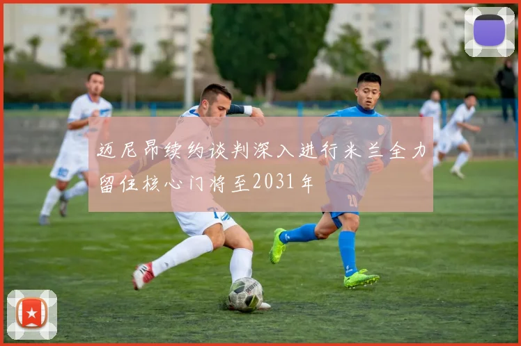 迈尼昂续约谈判深入进行米兰全力留住核心门将至2031年