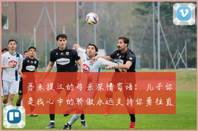 吾米提江的母亲深情寄语：儿子你是我心中的骄傲永远支持你勇往直前！