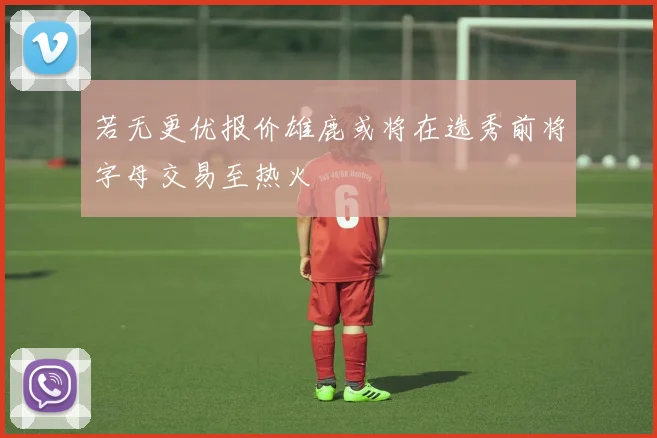 若无更优报价雄鹿或将在选秀前将字母交易至热火