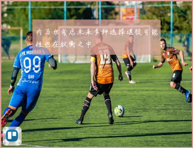 内马尔考虑未来多种选择退役可能性也在权衡之中