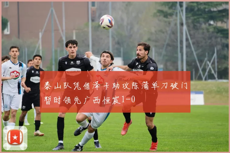 泰山队凭借泽卡助攻陈蒲单刀破门暂时领先广西恒宸1-0