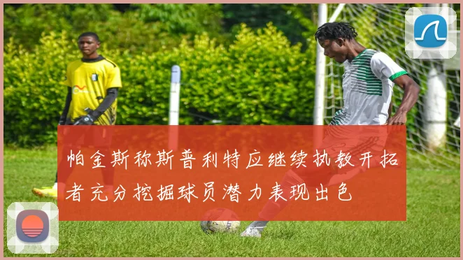 帕金斯称斯普利特应继续执教开拓者充分挖掘球员潜力表现出色