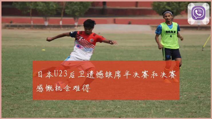 日本U23后卫遗憾缺席半决赛和决赛感慨机会难得