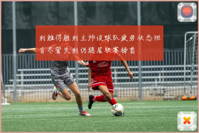 利雅得胜利主帅谈球队疲劳状态坦言尽管失利仍稳居联赛榜首