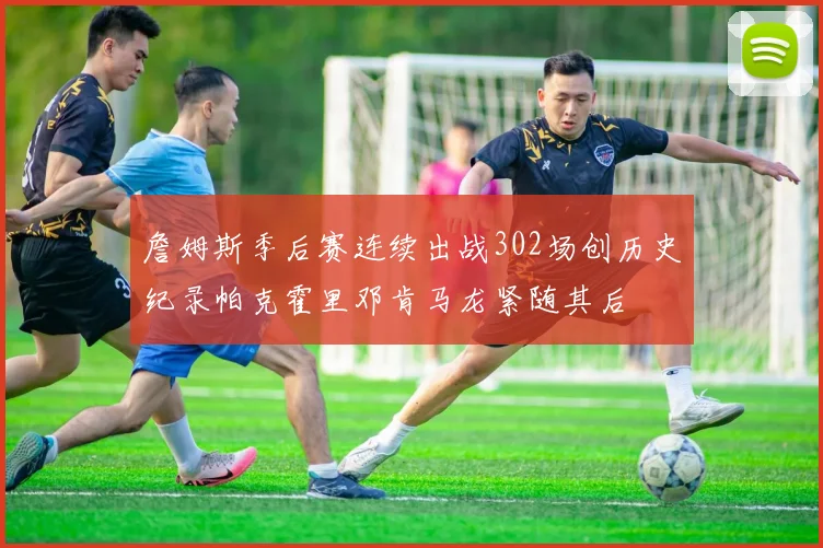 詹姆斯季后赛连续出战302场创历史纪录帕克霍里邓肯马龙紧随其后