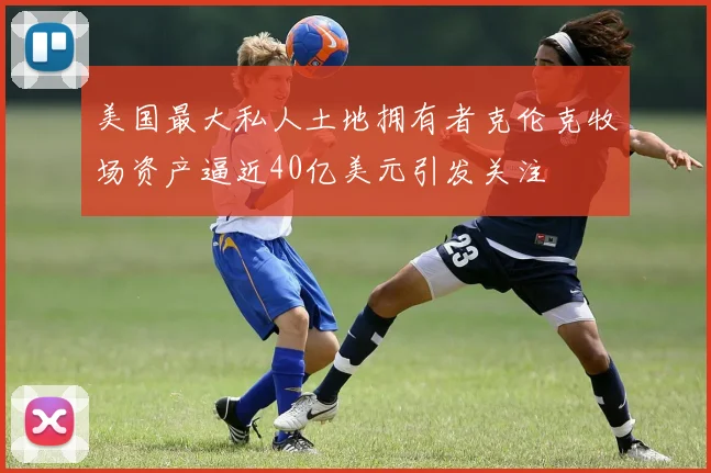 美国最大私人土地拥有者克伦克牧场资产逼近40亿美元引发关注