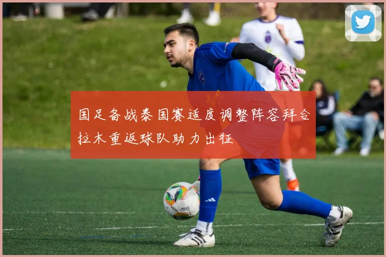 国足备战泰国赛适度调整阵容拜合拉木重返球队助力出征