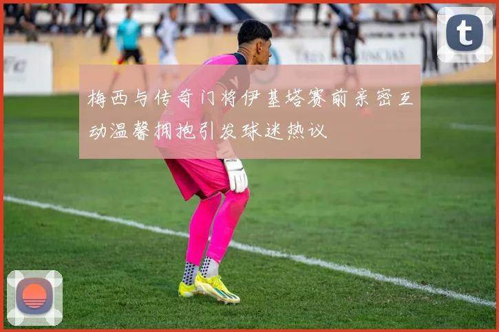 梅西与传奇门将伊基塔赛前亲密互动温馨拥抱引发球迷热议