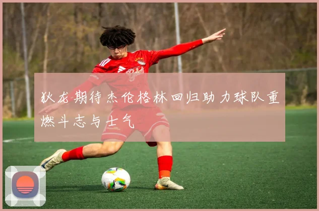 狄龙期待杰伦格林回归助力球队重燃斗志与士气