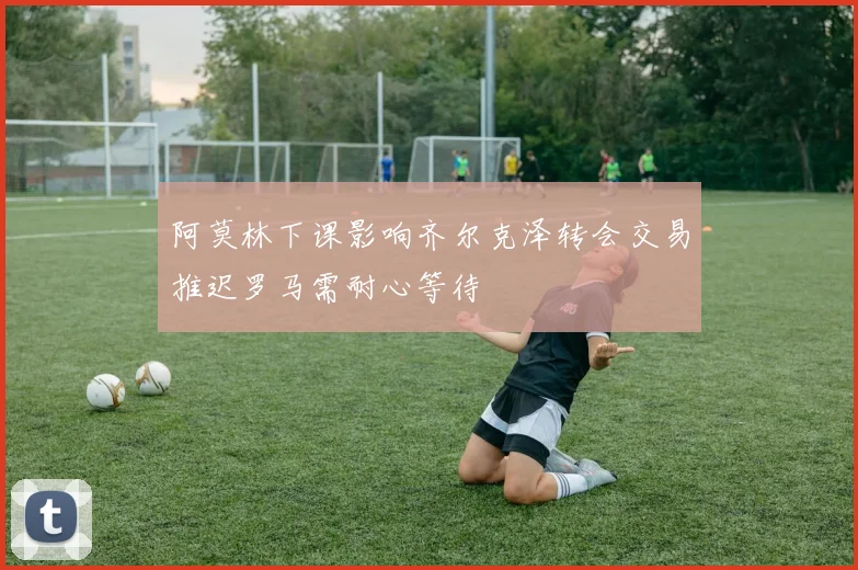 阿莫林下课影响齐尔克泽转会交易推迟罗马需耐心等待
