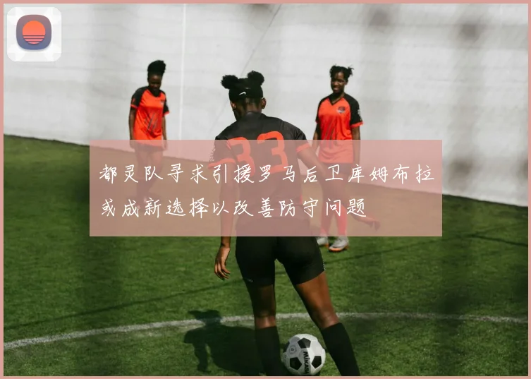 都灵队寻求引援罗马后卫库姆布拉或成新选择以改善防守问题
