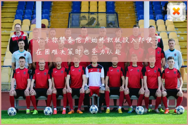 小卡称赞泰伦卢始终积极投入即便在困难决策时也全力以赴