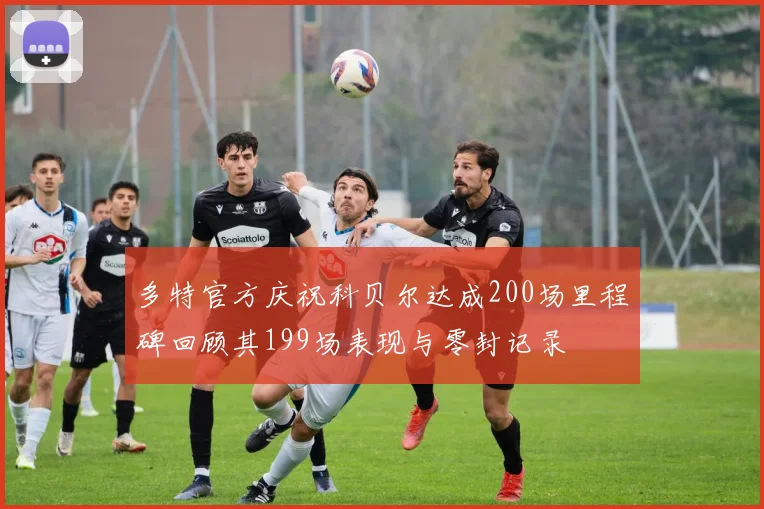 多特官方庆祝科贝尔达成200场里程碑回顾其199场表现与零封记录